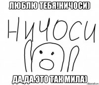 люблю тебя!ничоси) да,да.это так мила)