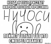 когда к тебе пристает жирный потный кристина поймет только тот кто смотрел ивангея