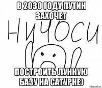 в 2030 году путин захочет построить лунную базу на сатурне)