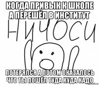 когда привык к школе а перешёл в институт потерялся а потом оказалось что ты пошёл туда куда надо