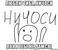 люблю тибя, ничоси лох я тебе не дамся(