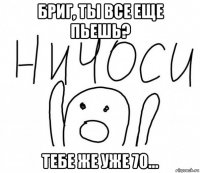 бриг, ты все еще пьешь? тебе же уже 70...