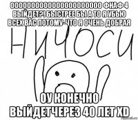 оооооооооооооооооооооо фнаф 4 выйдет?! быстрее бы а то я убью всех вас потому-что я очень добрая оу конечно выйдетчерез 40 лет xd