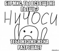 бурмис, ты все еще не пьешь? тебе же уже жена разрешает