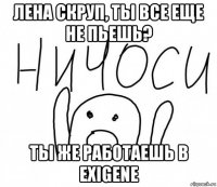 лена скруп, ты все еще не пьешь? ты же работаешь в exigene