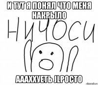 и тут я понял что меня накрыло аааххуеть jlpocto