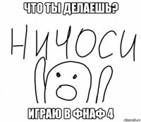 что ты делаешь? играю в фнаф 4