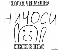 что ты делаешь? играю в gta 6