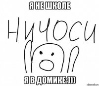 я не школе я в домике:)))