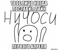 твое лицо когда поставил лайк первого апреля