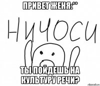 привет женя:** ты пойдешь на культуру речи?