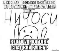 мне нравилось быть хейтером но потом мне попала стрела в колено . ктото украл товй сладкий рулет ?