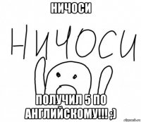 ничоси получил 5 по английскому!!! ;)