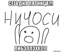 сегодня пятница!!! пибэллэххэ! !