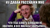 ну давай расскажи мне что тебе бухать бухашки не хватило, и все магазы закрылись...