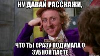 ну давай расскажи, что ты сразу подумала о зубной пасте