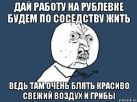 дай работу на рублевке будем по соседству жить ведь там очень блять красиво свежий воздух и грибы