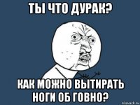 ты что дурак? как можно вытирать ноги об говно?