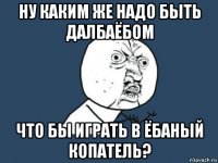 ну каким же надо быть далбаёбом что бы играть в ёбаный копатель?