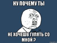 ну почему ты не хочешь гулять со мной ?