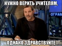 нужно верить учителям, однако,здравствуйте