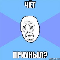 чёт приуныл?