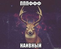 пппффф наивный