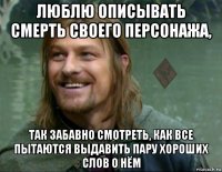 люблю описывать смерть своего персонажа, так забавно смотреть, как все пытаются выдавить пару хороших слов о нём