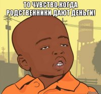 то чувство,когда родственники дают деньги! 