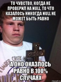 то чувство, когда не проверил на null, то что казалось никогда null не может быть равно а оно оказлось равно в 100% случаях