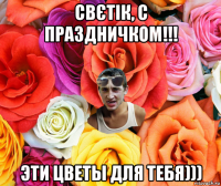 свєтік, с праздничком!!! эти цветы для тебя)))