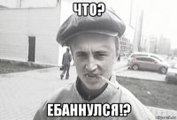 что? ебаннулся!?