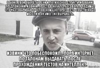 о боже, твои обороты речи и логическое структурирование предложений, извини, просто в начале разговора я подумал что разговариваю с человеком у которого есть собственные мысли и он умеет их выражать. извини что побеспокоил... пора интернет по талонам выдавать, после прохождения тестов на интеллект.