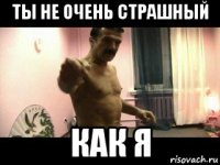 ты не очень страшный как я