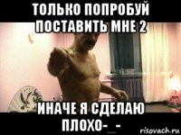 только попробуй поставить мне 2 иначе я сделаю плохо-_-