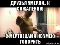 друзья умерли.. к сожалению с мертвецами не умею говорить