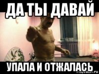 да ты давай упала и отжалась