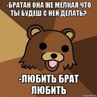 -братан она же мелкая что ты будеш с ней делать? -любить брат любить