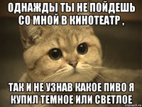 однажды ты не пойдешь со мной в кинотеатр , так и не узнав какое пиво я купил темное или светлое