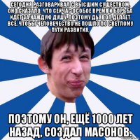 сегодня разговаривал с высшим существом, оно сказало, что сейчас особое время и борьба идёт за каждую душу, поэтому дьявол делает всё, чтобы человечество не пошло по светлому пути развития, поэтому он, ещё 1000 лет назад, создал масонов.