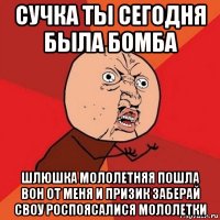 сучка ты сегодня была бомба шлюшка мололетняя пошла вон от меня и призик заберай своу роспоясалися мололетки