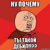 ну почему ты такой дебил!!??