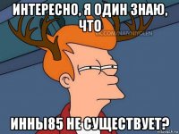 интересно, я один знаю, что инны85 не существует?