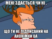 мені здається чи ні , що ти не підписаний на анонімки ua