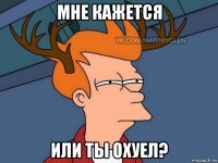 мне кажется или ты охуел?