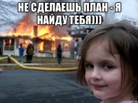 не сделаешь план - я найду тебя))) 