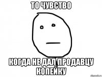 то чувство когда не дал продавцу копейку