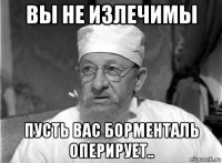 вы не излечимы пусть вас борменталь оперирует..