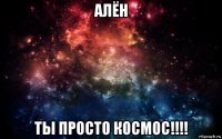 алён ты просто космос!!!!