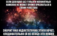 если девушка без тупых и непонятных намеков не может прямо признаться в своих чувствах значит она недостаточно этого хочет, следовательно ей не особо это нужно